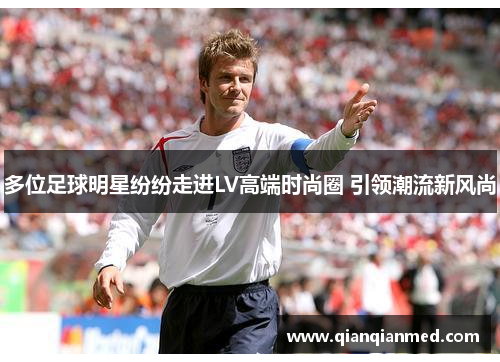 多位足球明星纷纷走进LV高端时尚圈 引领潮流新风尚