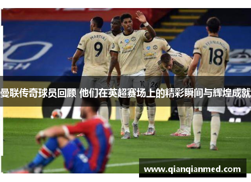 曼联传奇球员回顾 他们在英超赛场上的精彩瞬间与辉煌成就