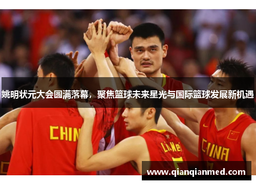 姚明状元大会圆满落幕，聚焦篮球未来星光与国际篮球发展新机遇