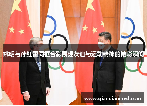 姚明与孙红雷同框合影展现友谊与运动精神的精彩瞬间