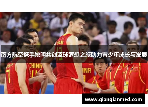 南方航空携手姚明共创篮球梦想之旅助力青少年成长与发展
