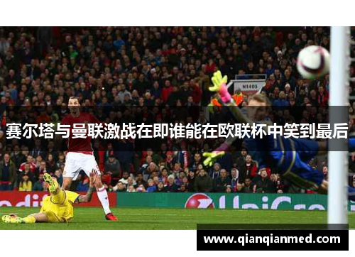 赛尔塔与曼联激战在即谁能在欧联杯中笑到最后